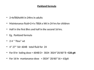 Parkland formula
• 2-4xTBSAxWt in 24hrs in adults
• Maintenance fluid+2-4 x TBSA x Wt in 24 hrs for children
• Half in the first 8hrs and half in the second 16 hrs.
• Eg. Parkland formula
• 2-4 * Tbsa* wt
• 4* 27* 56= 6048 total fluid for 24
• For 8 hr loding dose = 6048/2= 3024 3024*20/60*8 =126 gtt
• For 16 hr mantanance dose = 3024* 20/60*16 = 63gtt
 