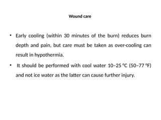 Wound care
• Early cooling (within 30 minutes of the burn) reduces burn
depth and pain, but care must be taken as over-cooling can
result in hypothermia.
• It should be performed with cool water 10–25 °C (50–77 °F)
and not ice water as the latter can cause further injury.
 