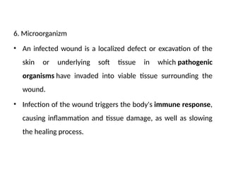 6. Microorganizm
• An infected wound is a localized defect or excavation of the
skin or underlying soft tissue in which pathogenic
organisms have invaded into viable tissue surrounding the
wound.
• Infection of the wound triggers the body's immune response,
causing inflammation and tissue damage, as well as slowing
the healing process.
 