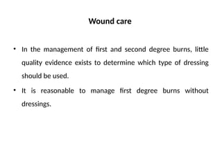 Wound care
• In the management of first and second degree burns, little
quality evidence exists to determine which type of dressing
should be used.
• It is reasonable to manage first degree burns without
dressings.
 