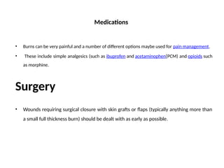 Medications
• Burns can be very painful and a number of different options maybe used for pain management.
• These include simple analgesics (such as ibuprofen and acetaminophen[PCM) and opioids such
as morphine.
Surgery
• Wounds requiring surgical closure with skin grafts or flaps (typically anything more than
a small full thickness burn) should be dealt with as early as possible.
 