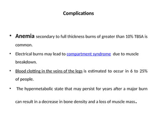 Complications
• Anemia secondary to full thickness burns of greater than 10% TBSA is
common.
• Electrical burns may lead to compartment syndrome due to muscle
breakdown.
• Blood clotting in the veins of the legs is estimated to occur in 6 to 25%
of people.
• The hypermetabolic state that may persist for years after a major burn
can result in a decrease in bone density and a loss of muscle mass.
 