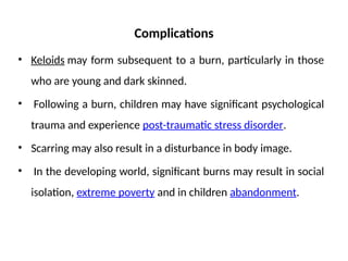 Complications
• Keloids may form subsequent to a burn, particularly in those
who are young and dark skinned.
• Following a burn, children may have significant psychological
trauma and experience post-traumatic stress disorder.
• Scarring may also result in a disturbance in body image.
• In the developing world, significant burns may result in social
isolation, extreme poverty and in children abandonment.
 