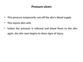 Pressure ulcers
• This pressure temporarily cuts off the skin's blood supply.
• This injures skin cells.
• Unless the pressure is relieved and blood flows to the skin
again, the skin soon begins to show signs of injury.
 