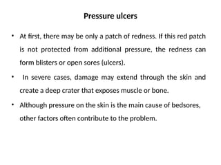 Pressure ulcers
• At first, there may be only a patch of redness. If this red patch
is not protected from additional pressure, the redness can
form blisters or open sores (ulcers).
• In severe cases, damage may extend through the skin and
create a deep crater that exposes muscle or bone.
• Although pressure on the skin is the main cause of bedsores,
other factors often contribute to the problem.
 
