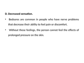 D. Decreased sensation.
• Bedsores are common in people who have nerve problems
that decrease their ability to feel pain or discomfort.
• Without these feelings, the person cannot feel the effects of
prolonged pressure on the skin.
 