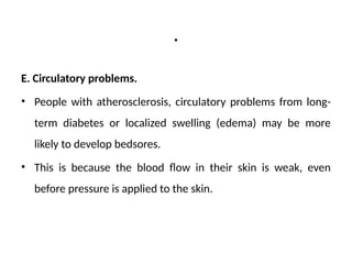 .
E. Circulatory problems.
• People with atherosclerosis, circulatory problems from long-
term diabetes or localized swelling (edema) may be more
likely to develop bedsores.
• This is because the blood flow in their skin is weak, even
before pressure is applied to the skin.
 