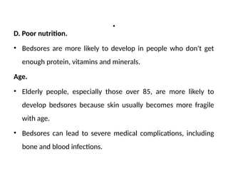 .
D. Poor nutrition.
• Bedsores are more likely to develop in people who don't get
enough protein, vitamins and minerals.
Age.
• Elderly people, especially those over 85, are more likely to
develop bedsores because skin usually becomes more fragile
with age.
• Bedsores can lead to severe medical complications, including
bone and blood infections.
 