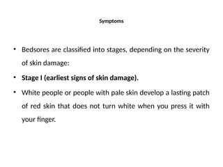 Symptoms
• Bedsores are classified into stages, depending on the severity
of skin damage:
• Stage I (earliest signs of skin damage).
• White people or people with pale skin develop a lasting patch
of red skin that does not turn white when you press it with
your finger.
 