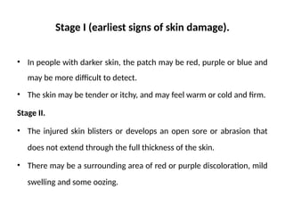 Stage I (earliest signs of skin damage).
• In people with darker skin, the patch may be red, purple or blue and
may be more difficult to detect.
• The skin may be tender or itchy, and may feel warm or cold and firm.
Stage II.
• The injured skin blisters or develops an open sore or abrasion that
does not extend through the full thickness of the skin.
• There may be a surrounding area of red or purple discoloration, mild
swelling and some oozing.
 