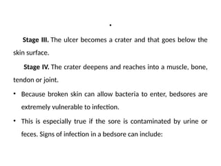 .
Stage III. The ulcer becomes a crater and that goes below the
skin surface.
Stage IV. The crater deepens and reaches into a muscle, bone,
tendon or joint.
• Because broken skin can allow bacteria to enter, bedsores are
extremely vulnerable to infection.
• This is especially true if the sore is contaminated by urine or
feces. Signs of infection in a bedsore can include:
 