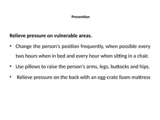 Prevention
Relieve pressure on vulnerable areas.
• Change the person's position frequently, when possible every
two hours when in bed and every hour when sitting in a chair.
• Use pillows to raise the person's arms, legs, buttocks and hips.
• Relieve pressure on the back with an egg-crate foam mattress
 