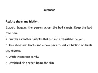 Prevention
Reduce shear and friction.
1.Avoid dragging the person across the bed sheets. Keep the bed
free from
2, crumbs and other particles that can rub and irritate the skin.
3. Use sheepskin boots and elbow pads to reduce friction on heels
and elbows.
4. Wash the person gently.
5. Avoid rubbing or scrubbing the skin
 