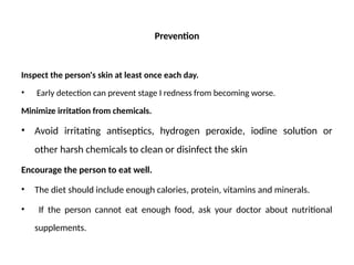 Prevention
Inspect the person's skin at least once each day.
• Early detection can prevent stage I redness from becoming worse.
Minimize irritation from chemicals.
• Avoid irritating antiseptics, hydrogen peroxide, iodine solution or
other harsh chemicals to clean or disinfect the skin
Encourage the person to eat well.
• The diet should include enough calories, protein, vitamins and minerals.
• If the person cannot eat enough food, ask your doctor about nutritional
supplements.
 
