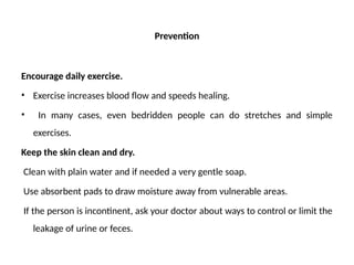 Prevention
Encourage daily exercise.
• Exercise increases blood flow and speeds healing.
• In many cases, even bedridden people can do stretches and simple
exercises.
Keep the skin clean and dry.
Clean with plain water and if needed a very gentle soap.
Use absorbent pads to draw moisture away from vulnerable areas.
If the person is incontinent, ask your doctor about ways to control or limit the
leakage of urine or feces.
 