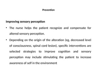 Prevention
Improving sensory perception
• The nurse helps the patient recognize and compensate for
altered sensory perception.
• Depending on the origin of the alteration (eg, decreased level
of consciousness, spinal cord lesion), specific interventions are
selected strategies to improve cognition and sensory
perception may include stimulating the patient to increase
awareness of self in the environment
 