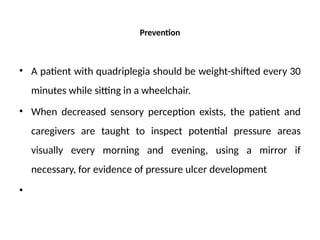 Prevention
• A patient with quadriplegia should be weight-shifted every 30
minutes while sitting in a wheelchair.
• When decreased sensory perception exists, the patient and
caregivers are taught to inspect potential pressure areas
visually every morning and evening, using a mirror if
necessary, for evidence of pressure ulcer development
•
 