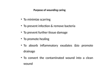 Purpose of wounding caring
• To minimize scarring
• To prevent infection & remove bacteria
• To prevent further tissue damage
• To promote healing
• To absorb inflammatory exudates &to promote
drainage
• To convert the contaminated wound into a clean
wound
 