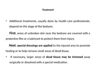 Treatment
• Additional treatments, usually done by health care professionals,
depend on the stage of the bedsore.
First, areas of unbroken skin near the bedsore are covered with a
protective film or a lubricant to protect them from injury.
Next, special dressings are applied to the injured area to promote
healing or to help remove small areas of dead tissue.
• If necessary, larger areas of dead tissue may be trimmed away
surgically or dissolved with a special medication.
 