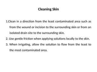 Cleaning Skin
1.Clean in a direction from the least contaminated area such as
from the wound or incision to the surrounding skin or from an
isolated drain site to the surrounding skin.
2. Use gentle friction when applying solutions locally to the skin.
3. When irrigating, allow the solution to flow from the least to
the most contaminated area.
 