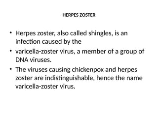 HERPES ZOSTER
• Herpes zoster, also called shingles, is an
infection caused by the
• varicella-zoster virus, a member of a group of
DNA viruses.
• The viruses causing chickenpox and herpes
zoster are indistinguishable, hence the name
varicella-zoster virus.
 