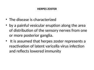 HERPES ZOSTER
• The disease is characterized
• by a painful vesicular eruption along the area
of distribution of the sensory nerves from one
or more posterior ganglia.
• It is assumed that herpes zoster represents a
reactivation of latent varicella virus infection
and reflects lowered immunity
 