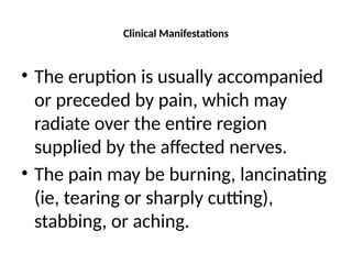 Clinical Manifestations
• The eruption is usually accompanied
or preceded by pain, which may
radiate over the entire region
supplied by the affected nerves.
• The pain may be burning, lancinating
(ie, tearing or sharply cutting),
stabbing, or aching.
 