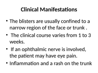 Clinical Manifestations
• The blisters are usually confined to a
narrow region of the face or trunk .
• The clinical course varies from 1 to 3
weeks.
• If an ophthalmic nerve is involved,
the patient may have eye pain.
• Inflammation and a rash on the trunk
 