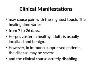 Clinical Manifestations
• may cause pain with the slightest touch. The
healing time varies
• from 7 to 26 days.
• Herpes zoster in healthy adults is usually
localized and benign.
• However, in immuno suppressed patients,
the disease may be severe
• and the clinical course acutely disabling.
 