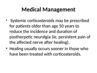 Medical Management
• Systemic corticosteroids may be prescribed
for patients older than age 50 years to
reduce the incidence and duration of
postherpetic neuralgia (ie, persistent pain of
the affected nerve after healing).
• Healing usually occurs sooner in those who
have been treated with corticosteroids.
 