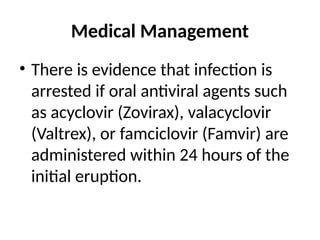 Medical Management
• There is evidence that infection is
arrested if oral antiviral agents such
as acyclovir (Zovirax), valacyclovir
(Valtrex), or famciclovir (Famvir) are
administered within 24 hours of the
initial eruption.
 