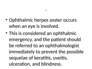 .
• Ophthalmic herpes zoster occurs
when an eye is involved.
• This is considered an ophthalmic
emergency, and the patient should
be referred to an ophthalmologist
immediately to prevent the possible
sequelae of keratitis, uveitis,
ulceration, and blindness.
 