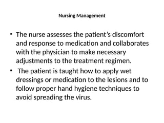 Nursing Management
• The nurse assesses the patient’s discomfort
and response to medication and collaborates
with the physician to make necessary
adjustments to the treatment regimen.
• The patient is taught how to apply wet
dressings or medication to the lesions and to
follow proper hand hygiene techniques to
avoid spreading the virus.
 