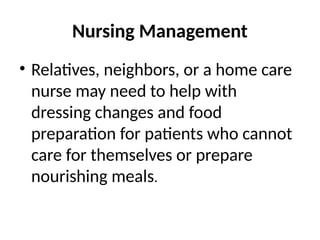 Nursing Management
• Relatives, neighbors, or a home care
nurse may need to help with
dressing changes and food
preparation for patients who cannot
care for themselves or prepare
nourishing meals.
 