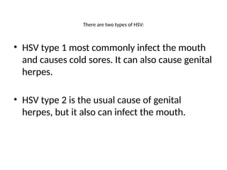 There are two types of HSV:
• HSV type 1 most commonly infect the mouth
and causes cold sores. It can also cause genital
herpes.
• HSV type 2 is the usual cause of genital
herpes, but it also can infect the mouth.
 