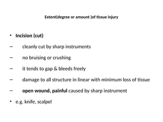 Extent(degree or amount )of tissue injury
• Incision (cut)
– cleanly cut by sharp instruments
– no bruising or crushing
– it tends to gap & bleeds freely
– damage to all structure in linear with minimum loss of tissue
– open wound, painful caused by sharp instrument
• e.g. knife, scalpel
 