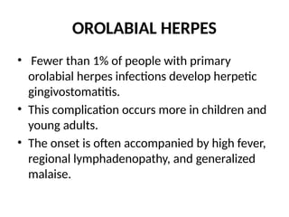 OROLABIAL HERPES
• Fewer than 1% of people with primary
orolabial herpes infections develop herpetic
gingivostomatitis.
• This complication occurs more in children and
young adults.
• The onset is often accompanied by high fever,
regional lymphadenopathy, and generalized
malaise.
 
