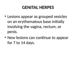 GENITAL HERPES
• Lesions appear as grouped vesicles
on an erythematous base initially
involving the vagina, rectum, or
penis.
• New lesions can continue to appear
for 7 to 14 days.
 