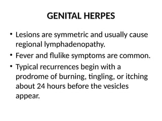 GENITAL HERPES
• Lesions are symmetric and usually cause
regional lymphadenopathy.
• Fever and flulike symptoms are common.
• Typical recurrences begin with a
prodrome of burning, tingling, or itching
about 24 hours before the vesicles
appear.
 
