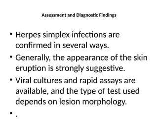 Assessment and Diagnostic Findings
• Herpes simplex infections are
confirmed in several ways.
• Generally, the appearance of the skin
eruption is strongly suggestive.
• Viral cultures and rapid assays are
available, and the type of test used
depends on lesion morphology.
• .
 