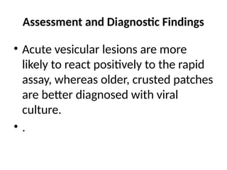 Assessment and Diagnostic Findings
• Acute vesicular lesions are more
likely to react positively to the rapid
assay, whereas older, crusted patches
are better diagnosed with viral
culture.
• .
 