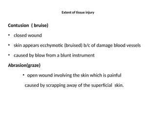 Extent of tissue injury
Contusion ( bruise)
• closed wound
• skin appears ecchymotic (bruised) b/c of damage blood vessels
• caused by blow from a blunt instrument
Abrasion(graze)
• open wound involving the skin which is painful
caused by scrapping away of the superficial skin.
 