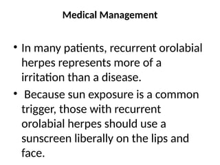 Medical Management
• In many patients, recurrent orolabial
herpes represents more of a
irritation than a disease.
• Because sun exposure is a common
trigger, those with recurrent
orolabial herpes should use a
sunscreen liberally on the lips and
face.
 