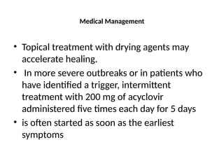 Medical Management
• Topical treatment with drying agents may
accelerate healing.
• In more severe outbreaks or in patients who
have identified a trigger, intermittent
treatment with 200 mg of acyclovir
administered five times each day for 5 days
• is often started as soon as the earliest
symptoms
 