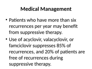 Medical Management
• Patients who have more than six
recurrences per year may benefit
from suppressive therapy.
• Use of acyclovir, valacyclovir, or
famciclovir suppresses 85% of
recurrences, and 20% of patients are
free of recurrences during
suppressive therapy.
 