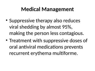 Medical Management
• Suppressive therapy also reduces
viral shedding by almost 95%,
making the person less contagious.
• Treatment with suppressive doses of
oral antiviral medications prevents
recurrent erythema multiforme.
 