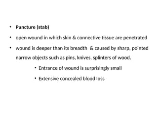 • Puncture (stab)
• open wound in which skin & connective tissue are penetrated
• wound is deeper than its breadth & caused by sharp, pointed
narrow objects such as pins, knives, splinters of wood.
• Entrance of wound is surprisingly small
• Extensive concealed blood loss
 