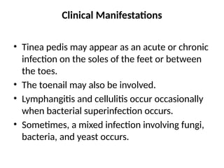 Clinical Manifestations
• Tinea pedis may appear as an acute or chronic
infection on the soles of the feet or between
the toes.
• The toenail may also be involved.
• Lymphangitis and cellulitis occur occasionally
when bacterial superinfection occurs.
• Sometimes, a mixed infection involving fungi,
bacteria, and yeast occurs.
 