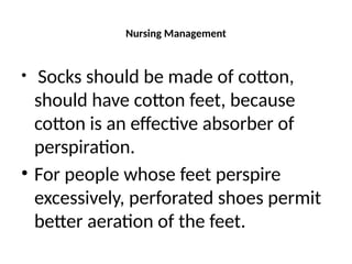 Nursing Management
• Socks should be made of cotton,
should have cotton feet, because
cotton is an effective absorber of
perspiration.
• For people whose feet perspire
excessively, perforated shoes permit
better aeration of the feet.
 