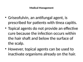 Medical Management
• Griseofulvin, an antifungal agent, is
prescribed for patients with tinea capitis.
• Topical agents do not provide an effective
cure because the infection occurs within
the hair shaft and below the surface of
the scalp.
• However, topical agents can be used to
inactivate organisms already on the hair.
 